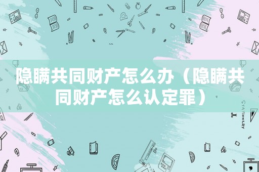 隱瞞共同財產怎么辦（隱瞞共同財產怎么認定罪）