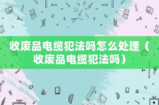 收廢品電纜犯法嗎怎么處理（收廢品電纜犯法嗎）