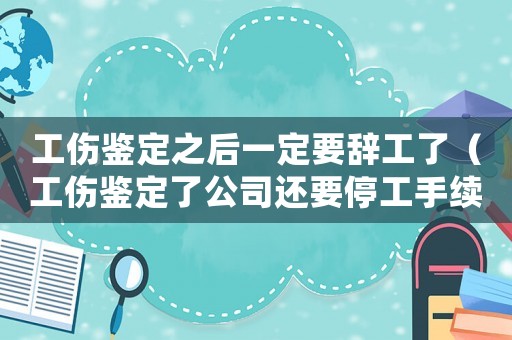 工傷鑒定之后一定要辭工了（工傷鑒定了公司還要停工手續）
