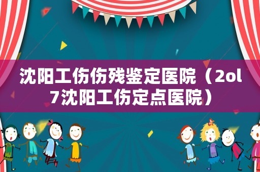 沈陽工傷傷殘鑒定醫院（2ol7沈陽工傷定點醫院）
