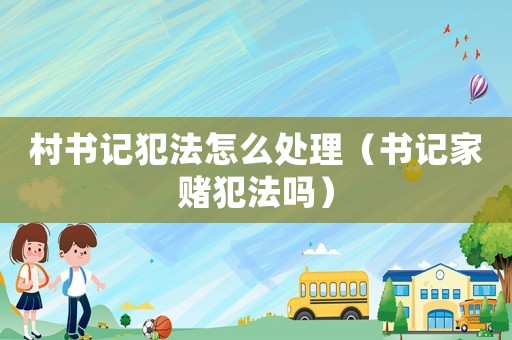 村書記犯法怎么處理（書記家賭犯法嗎）