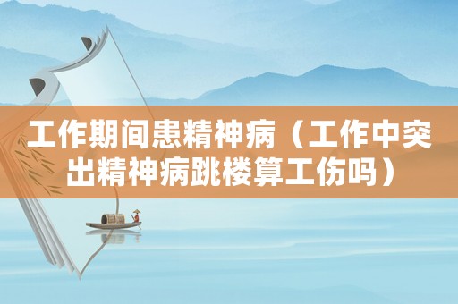 工作期間患精神病（工作中突出精神病跳樓算工傷嗎）