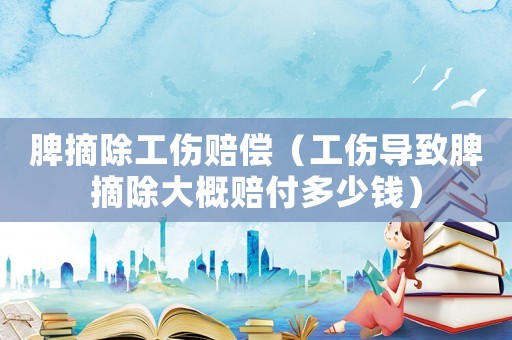 脾摘除工傷賠償（工傷導(dǎo)致脾摘除大概賠付多少錢）