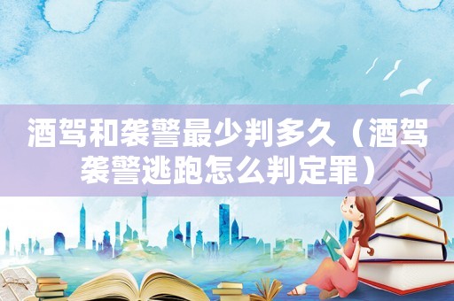 酒駕和襲警最少判多久（酒駕襲警逃跑怎么判定罪）