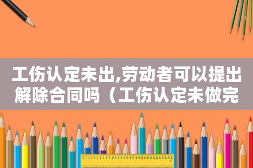 工傷認(rèn)定未出,勞動(dòng)者可以提出解除合同嗎（工傷認(rèn)定未做完能不能解除合同）