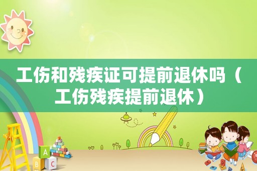 工傷和殘疾證可提前退休嗎（工傷殘疾提前退休）