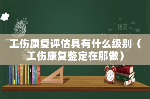 工傷康復(fù)評估具有什么級別（工傷康復(fù)鑒定在那做）