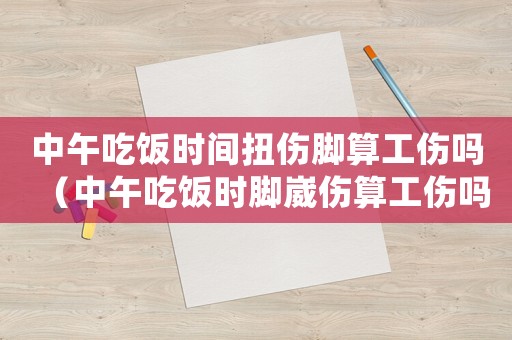 中午吃飯時間扭傷腳算工傷嗎（中午吃飯時腳崴傷算工傷嗎）