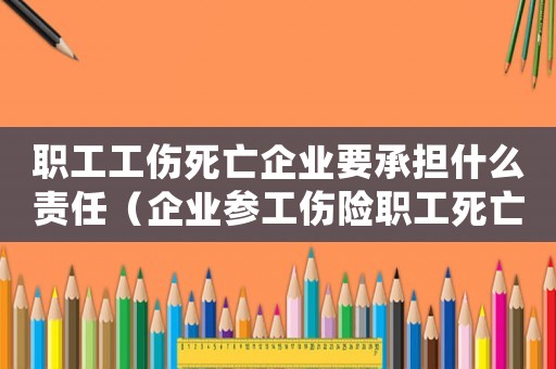 職工工傷死亡企業要承擔什么責任（企業參工傷險職工死亡因工死亡）