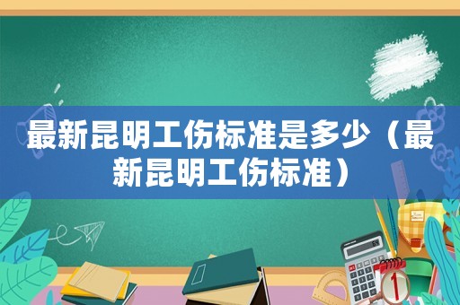 最新昆明工傷標(biāo)準(zhǔn)是多少（最新昆明工傷標(biāo)準(zhǔn)）