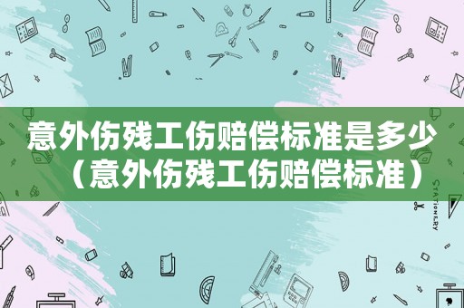 意外傷殘工傷賠償標準是多少（意外傷殘工傷賠償標準）