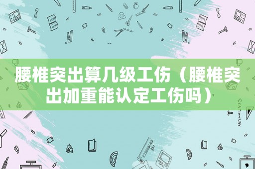腰椎突出算幾級工傷（腰椎突出加重能認(rèn)定工傷嗎）