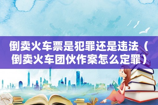 倒賣火車票是犯罪還是違法（倒賣火車團伙作案怎么定罪）