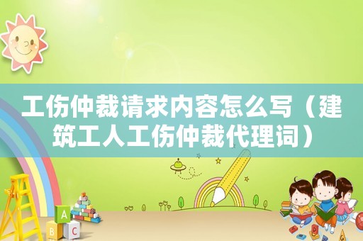 工傷仲裁請求內容怎么寫（建筑工人工傷仲裁代理詞）