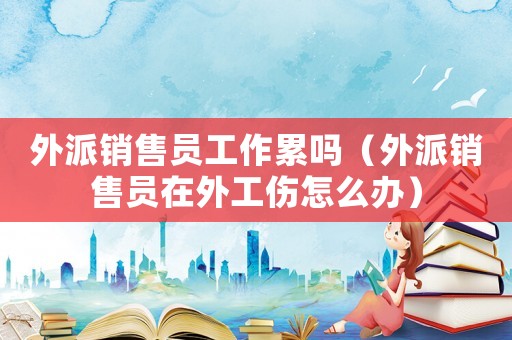 外派銷售員工作累嗎（外派銷售員在外工傷怎么辦）