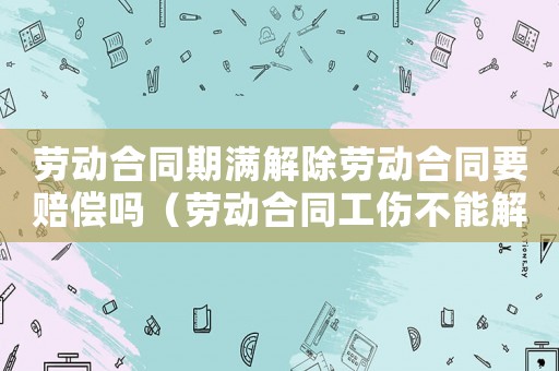 勞動合同期滿解除勞動合同要賠償嗎（勞動合同工傷不能解除勞動合同）