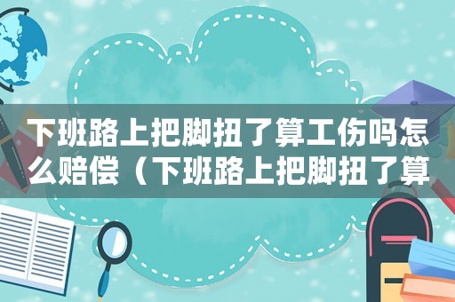 下班路上把腳扭了算工傷嗎怎么賠償（下班路上把腳扭了算工傷嗎）