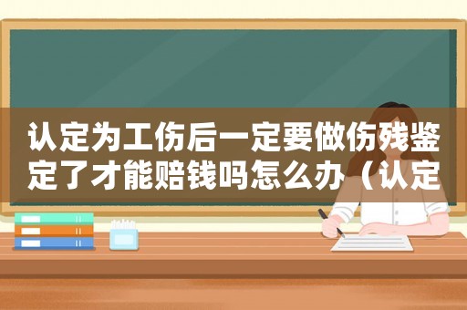 認定為工傷后一定要做傷殘鑒定了才能賠錢嗎怎么辦（認定為工傷后一定要做傷殘鑒定了才能賠錢嗎）
