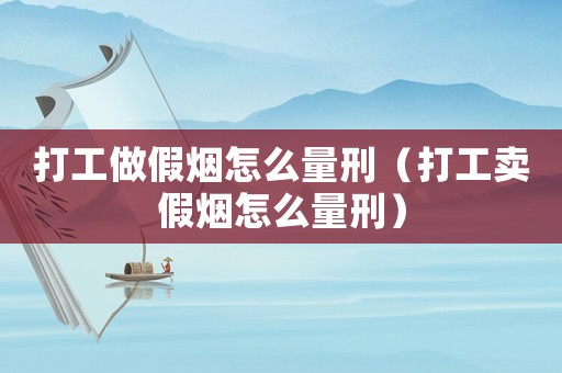 打工做假煙怎么量刑（打工賣假煙怎么量刑）