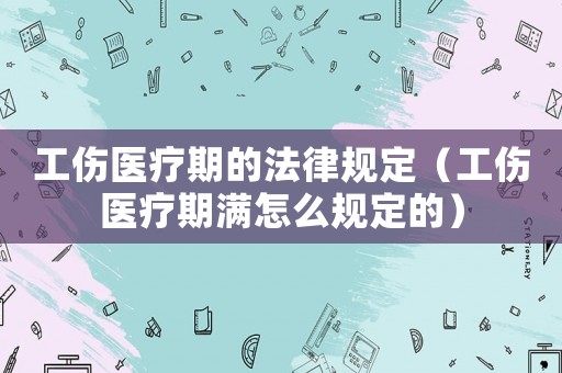 工傷醫(yī)療期的法律規(guī)定（工傷醫(yī)療期滿怎么規(guī)定的）