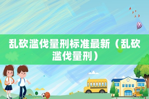 亂砍濫伐量刑標準最新（亂砍濫伐量刑）