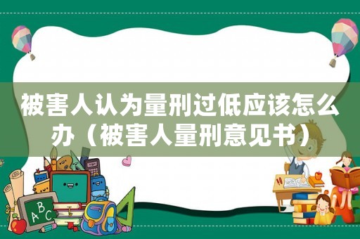 被害人認為量刑過低應該怎么辦（被害人量刑意見書）