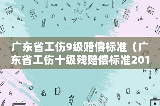 廣東省工傷9級賠償標準（廣東省工傷十級殘賠償標準2015）