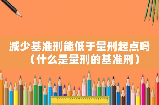 減少基準(zhǔn)刑能低于量刑起點(diǎn)嗎（什么是量刑的基準(zhǔn)刑）