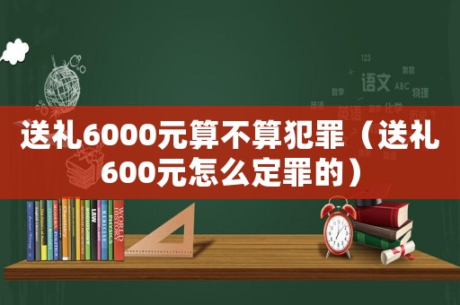 送禮6000元算不算犯罪（送禮600元怎么定罪的）