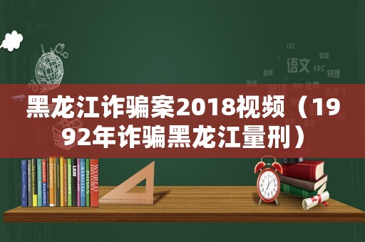 黑龍江詐騙案2018視頻（1992年詐騙黑龍江量刑）