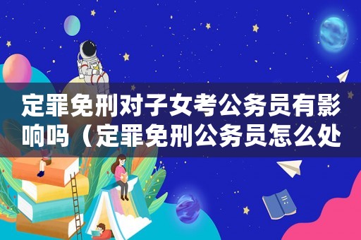 定罪免刑對(duì)子女考公務(wù)員有影響嗎（定罪免刑公務(wù)員怎么處罰）