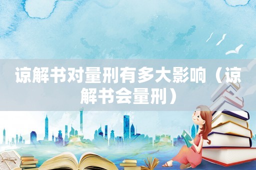 諒解書對量刑有多大影響（諒解書會量刑）