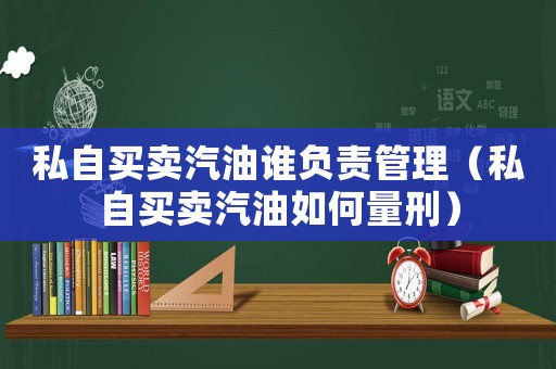 私自買賣汽油誰負責管理（私自買賣汽油如何量刑）