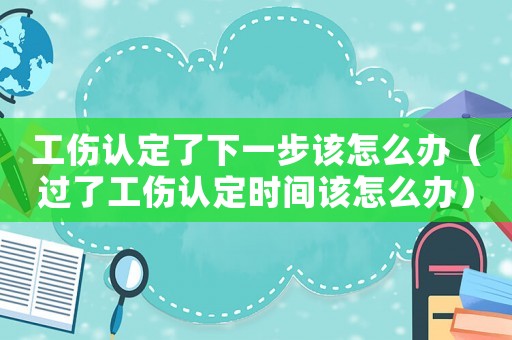 工傷認定了下一步該怎么辦（過了工傷認定時間該怎么辦）