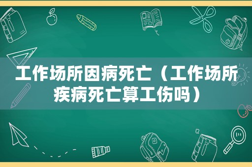 工作場(chǎng)所因病死亡（工作場(chǎng)所疾病死亡算工傷嗎）