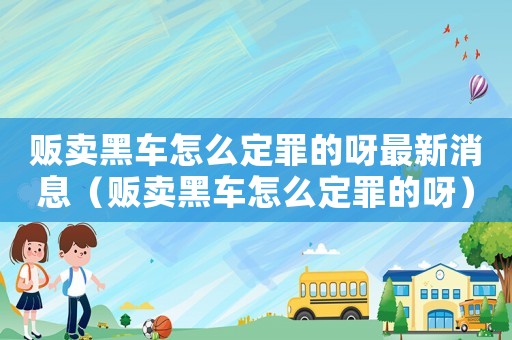 販賣黑車怎么定罪的呀最新消息（販賣黑車怎么定罪的呀）