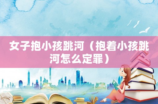 女子抱小孩跳河（抱著小孩跳河怎么定罪）