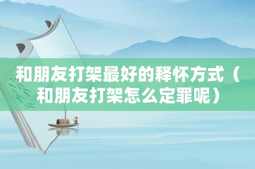 和朋友打架最好的釋懷方式（和朋友打架怎么定罪呢）
