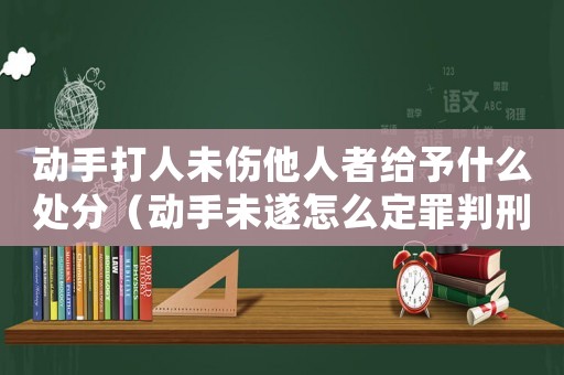 動手打人未傷他人者給予什么處分（動手未遂怎么定罪判刑幾年）