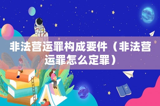 非法營運罪構成要件（非法營運罪怎么定罪）