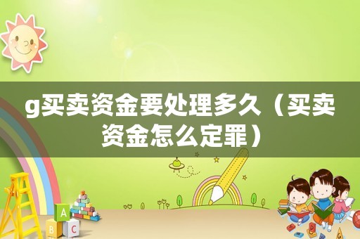 g買賣資金要處理多久（買賣資金怎么定罪）