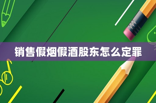 銷售假煙假酒股東怎么定罪