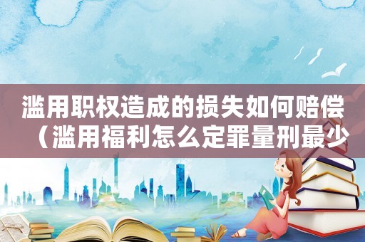 濫用職權(quán)造成的損失如何賠償（濫用福利怎么定罪量刑最少）