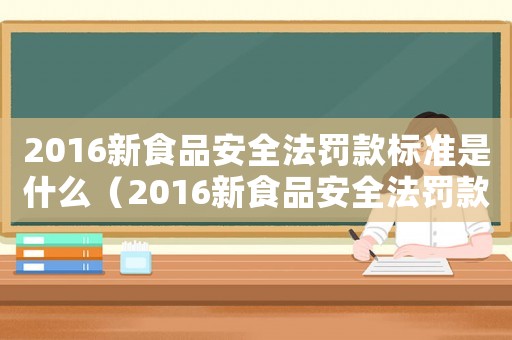 2016新食品安全法罰款標準是什么（2016新食品安全法罰款標準）