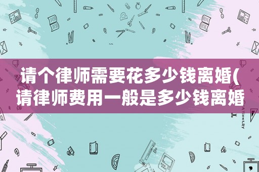 請個律師需要花多少錢離婚(請律師費用一般是多少錢離婚)