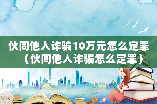 伙同他人詐騙10萬元怎么定罪（伙同他人詐騙怎么定罪）