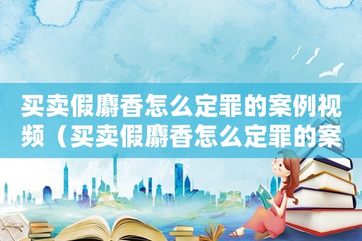 買賣假麝香怎么定罪的案例視頻（買賣假麝香怎么定罪的案例）