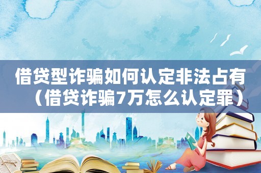 借貸型詐騙如何認(rèn)定非法占有（借貸詐騙7萬(wàn)怎么認(rèn)定罪）