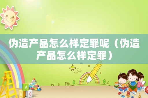偽造產品怎么樣定罪呢（偽造產品怎么樣定罪）