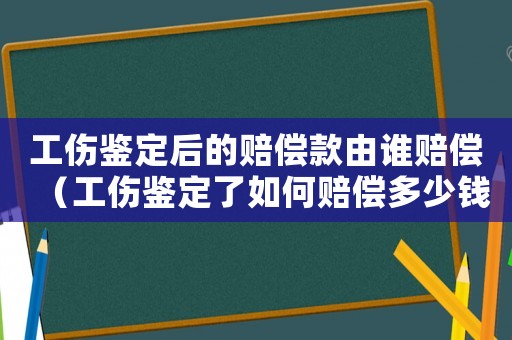 工傷鑒定后的賠償款由誰賠償（工傷鑒定了如何賠償多少錢）